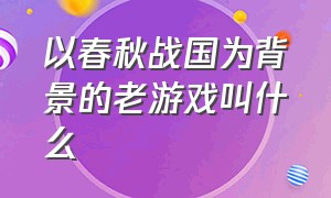 以春秋战国为背景的老游戏叫什么（战国七雄类游戏有哪些）