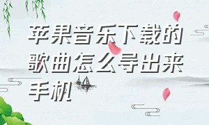 苹果音乐下载的歌曲怎么导出来手机