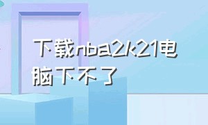 下载nba2k21电脑下不了（为什么下不了nba2k21）