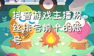 抖音游戏主播粉丝排名前十的账号（抖音知名游戏主播排名前十）