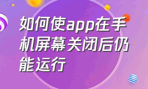 如何使app在手机屏幕关闭后仍能运行（手机锁屏后怎么让某个app一直运行）