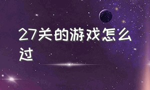 27关的游戏怎么过（27关的游戏怎么过视频）