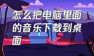 怎么把电脑里面的音乐下载到桌面（电脑怎么把音乐下载到本地）