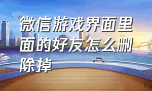 微信游戏界面里面的好友怎么删除掉