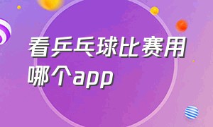 看乒乓球比赛用哪个app（哪个app有乒乓球比赛）