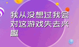 我从没想过我会对这游戏失去兴趣（我好像对这个游戏渐渐失去了兴趣）