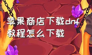 苹果商店下载dnf教程怎么下载（苹果商店下载dnf去哪里领取福利）