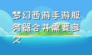 梦幻西游手游服务器合并需要多久（梦幻西游手游双平台服务器一览表）