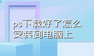 ps下载好了怎么安装到电脑上