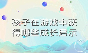 孩子在游戏中获得哪些成长启示（让孩子在游戏中健康成长心得体会）