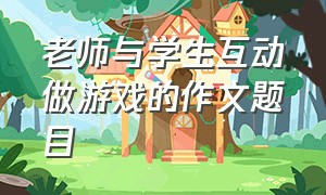 老师与学生互动做游戏的作文题目