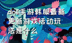 dnf手游韩服最新更新游戏活动玩法是什么（dnf手游韩服最新官方消息内容）