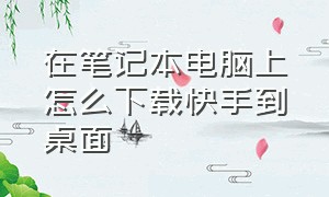 在笔记本电脑上怎么下载快手到桌面（电脑版快手怎么下载到桌面）