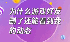 为什么游戏好友删了还能看到我的动态