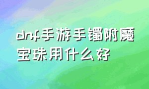 dnf手游手镯附魔宝珠用什么好（dnf手游手镯附魔宝珠用什么好看）