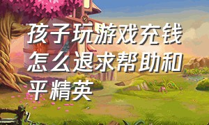 孩子玩游戏充钱怎么退求帮助和平精英