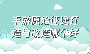 手游原始征途打造与改造哪个好