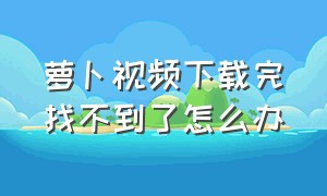 萝卜视频下载完找不到了怎么办（萝卜视频下载完找不到了怎么办呀）