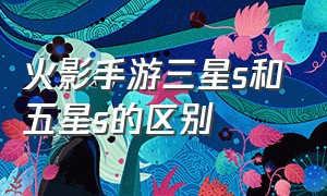 火影手游三星s和五星s的区别（火影手游三星s和五星s的区别在哪）