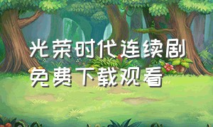 光荣时代连续剧免费下载观看（光荣时代电视剧完整版全集免费）