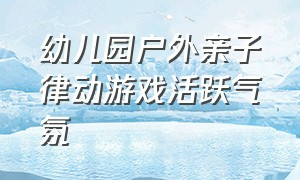 幼儿园户外亲子律动游戏活跃气氛