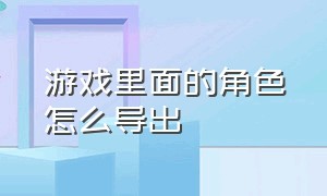 游戏里面的角色怎么导出（游戏里面的角色怎么导出到电脑）