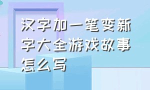 汉字加一笔变新字大全游戏故事怎么写（汉字加一笔变新字游戏 入口）