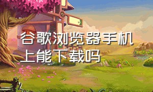 谷歌浏览器手机上能下载吗