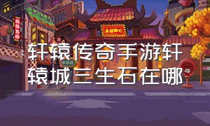 轩辕传奇手游轩辕城三生石在哪