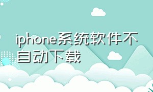iphone系统软件不自动下载（iphone手机为什么自动下载软件）