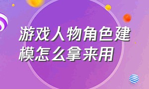 游戏人物角色建模怎么拿来用