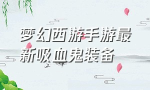 梦幻西游手游最新吸血鬼装备（梦幻西游手游网易官方正版）