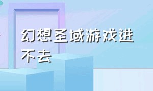 幻想圣域游戏进不去（幻想圣域官方版游戏攻略）