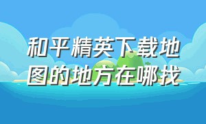 和平精英下载地图的地方在哪找（和平精英里的地图怎么下载）