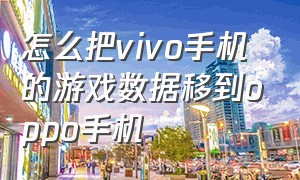 怎么把vivo手机的游戏数据移到oppo手机（vivo的游戏数据怎么转移到oppo）