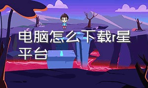 电脑怎么下载r星平台（电脑怎么打开r星官网）