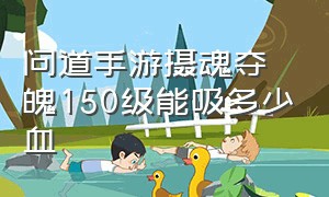 问道手游摄魂夺魄150级能吸多少血