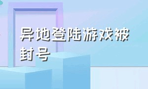 异地登陆游戏被封号（游戏账号被异地登录封号怎么办）