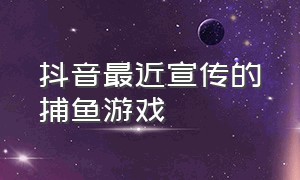 抖音最近宣传的捕鱼游戏（抖音上玩捕鱼游戏要收费吗）