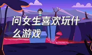 问女生喜欢玩什么游戏（问女生玩什么游戏的时候该怎么问）