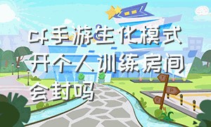 cf手游生化模式开个人训练房间会封吗