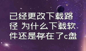 已经更改下载路径 为什么下载软件还是存在了c盘