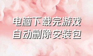 电脑下载完游戏自动删除安装包（在电脑下载游戏后安装包怎么删除）