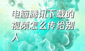 电脑腾讯下载的视频怎么传给别人