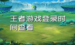 王者游戏登录时间查看（查看王者登陆时间）