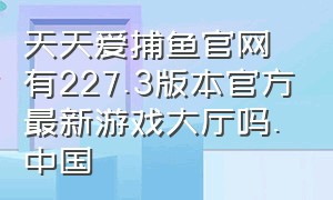 天天爱捕鱼官网有227.3版本官方最新游戏大厅吗.中国