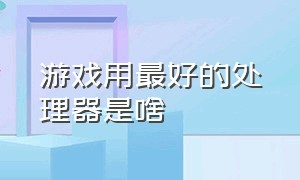 游戏用最好的处理器是啥（目前打游戏最好的处理器排名）