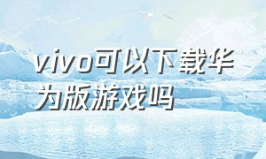 vivo可以下载华为版游戏吗（vivo能下华为的应用么）