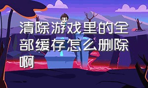 清除游戏里的全部缓存怎么删除啊