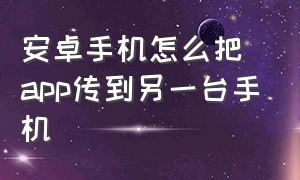 安卓手机怎么把app传到另一台手机